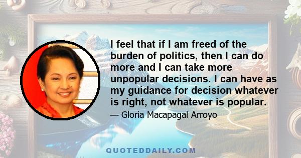 I feel that if I am freed of the burden of politics, then I can do more and I can take more unpopular decisions. I can have as my guidance for decision whatever is right, not whatever is popular.