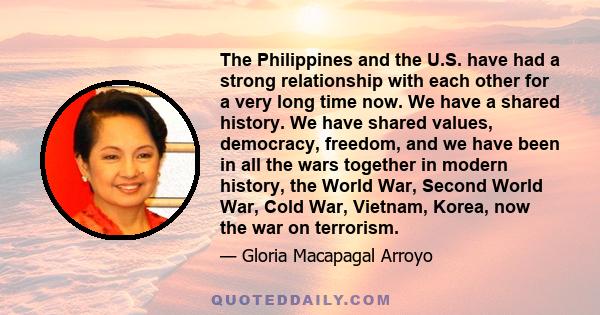 The Philippines and the U.S. have had a strong relationship with each other for a very long time now. We have a shared history. We have shared values, democracy, freedom, and we have been in all the wars together in