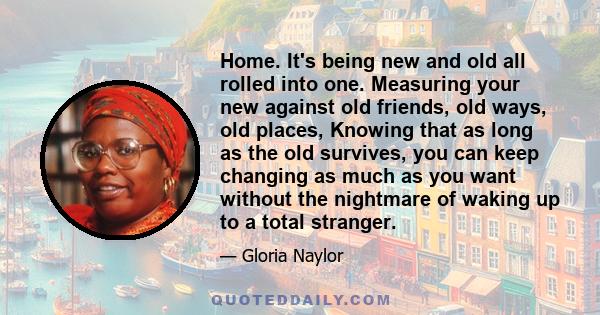 Home. It's being new and old all rolled into one. Measuring your new against old friends, old ways, old places, Knowing that as long as the old survives, you can keep changing as much as you want without the nightmare