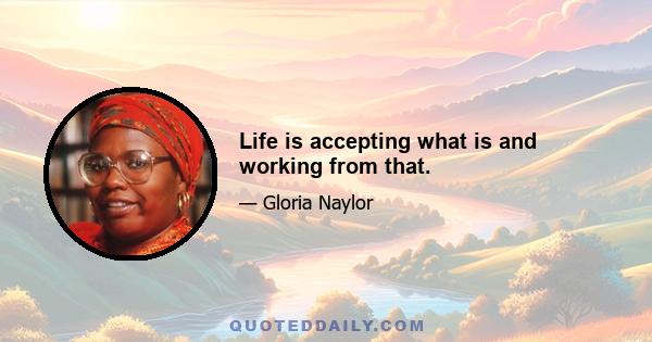 Life is accepting what is and working from that.