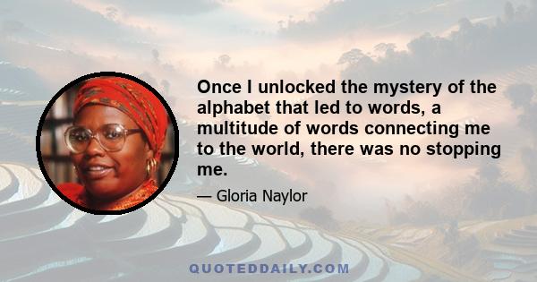 Once I unlocked the mystery of the alphabet that led to words, a multitude of words connecting me to the world, there was no stopping me.