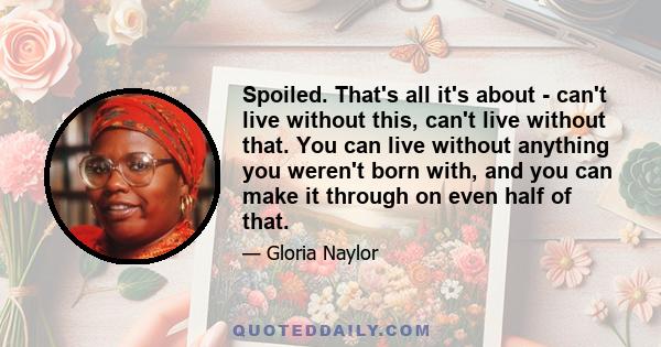 Spoiled. That's all it's about - can't live without this, can't live without that. You can live without anything you weren't born with, and you can make it through on even half of that.