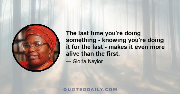 The last time you're doing something - knowing you're doing it for the last - makes it even more alive than the first.