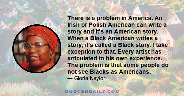 There is a problem in America. An Irish or Polish American can write a story and it's an American story. When a Black American writes a story, it's called a Black story. I take exception to that. Every artist has