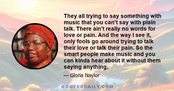 They all trying to say something with music that you can't say with plain talk. There ain't really no words for love or pain. And the way I see it, only fools go around trying to talk their love or talk their pain. So