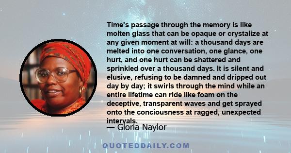 Time's passage through the memory is like molten glass that can be opaque or crystalize at any given moment at will: a thousand days are melted into one conversation, one glance, one hurt, and one hurt can be shattered