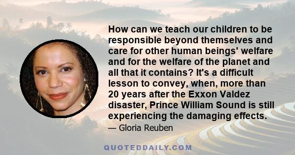 How can we teach our children to be responsible beyond themselves and care for other human beings' welfare and for the welfare of the planet and all that it contains? It's a difficult lesson to convey, when, more than