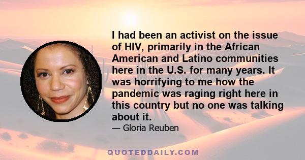 I had been an activist on the issue of HIV, primarily in the African American and Latino communities here in the U.S. for many years. It was horrifying to me how the pandemic was raging right here in this country but no 