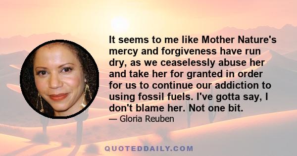 It seems to me like Mother Nature's mercy and forgiveness have run dry, as we ceaselessly abuse her and take her for granted in order for us to continue our addiction to using fossil fuels. I've gotta say, I don't blame 