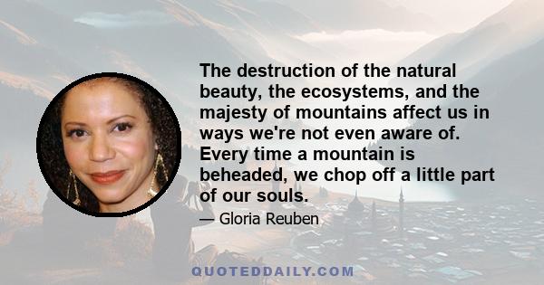 The destruction of the natural beauty, the ecosystems, and the majesty of mountains affect us in ways we're not even aware of. Every time a mountain is beheaded, we chop off a little part of our souls.