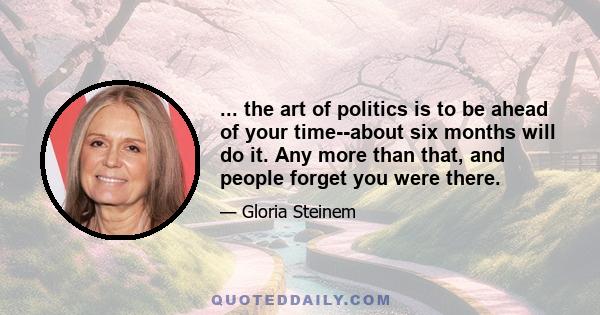 ... the art of politics is to be ahead of your time--about six months will do it. Any more than that, and people forget you were there.