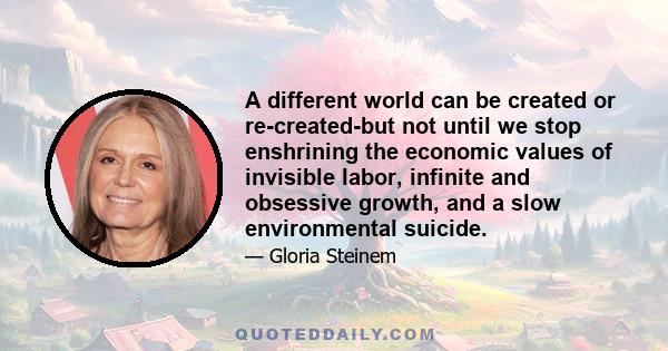 A different world can be created or re-created-but not until we stop enshrining the economic values of invisible labor, infinite and obsessive growth, and a slow environmental suicide.