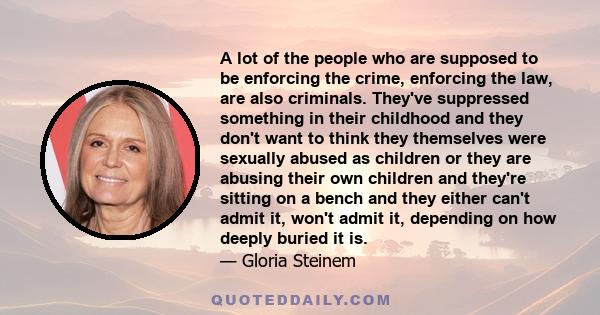 A lot of the people who are supposed to be enforcing the crime, enforcing the law, are also criminals. They've suppressed something in their childhood and they don't want to think they themselves were sexually abused as 