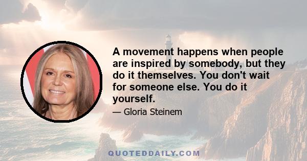 A movement happens when people are inspired by somebody, but they do it themselves. You don't wait for someone else. You do it yourself.