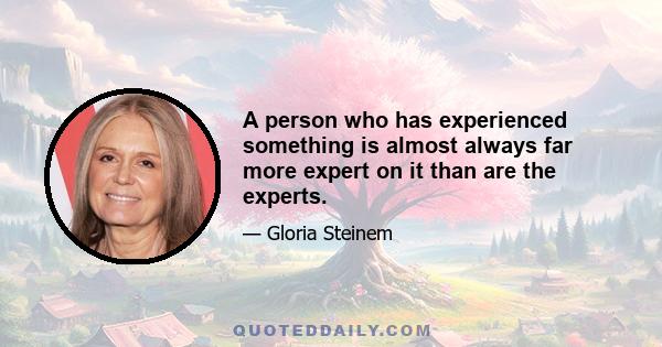 A person who has experienced something is almost always far more expert on it than are the experts.