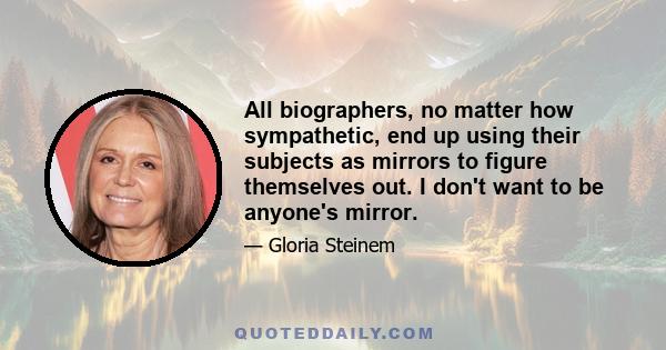 All biographers, no matter how sympathetic, end up using their subjects as mirrors to figure themselves out. I don't want to be anyone's mirror.