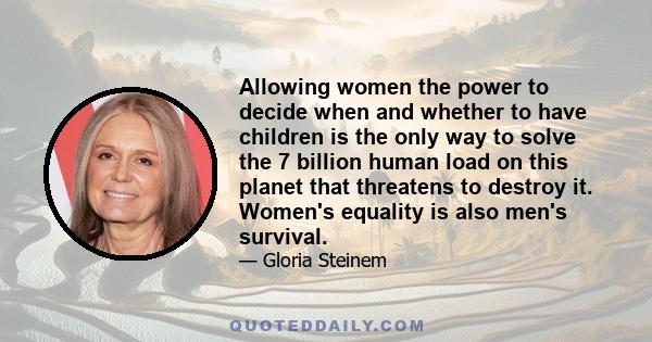 Allowing women the power to decide when and whether to have children is the only way to solve the 7 billion human load on this planet that threatens to destroy it. Women's equality is also men's survival.