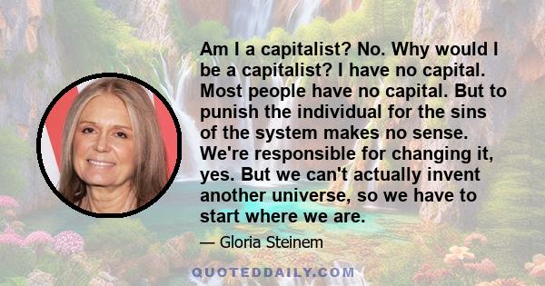 Am I a capitalist? No. Why would I be a capitalist? I have no capital. Most people have no capital. But to punish the individual for the sins of the system makes no sense. We're responsible for changing it, yes. But we