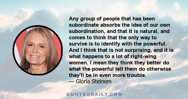 Any group of people that has been subordinate absorbs the idea of our own subordination, and that it is natural, and comes to think that the only way to survive is to identify with the powerful. And I think that is not