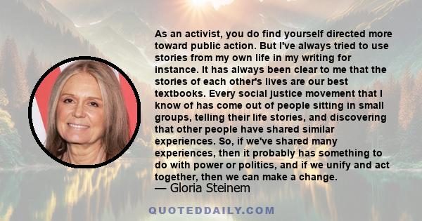 As an activist, you do find yourself directed more toward public action. But I've always tried to use stories from my own life in my writing. It has always been clear to me that the stories of each other's lives are our 