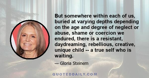 But somewhere within each of us, buried at varying depths depending on the age and degree of neglect or abuse, shame or coercion we endured, there is a resistant, daydreaming, rebellious, creative, unique child -- a