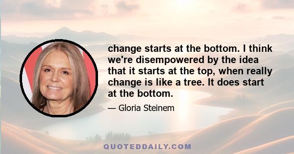 change starts at the bottom. I think we're disempowered by the idea that it starts at the top, when really change is like a tree. It does start at the bottom.