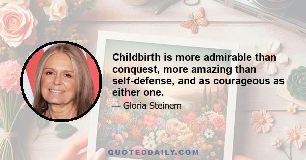 Childbirth is more admirable than conquest, more amazing than self-defense, and as courageous as either one.