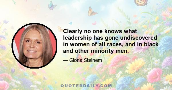 Clearly no one knows what leadership has gone undiscovered in women of all races, and in black and other minority men.