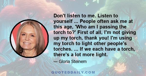 Don't listen to me. Listen to yourself ... People often ask me at this age, 'Who am I passing the torch to?' First of all, I'm not giving up my torch, thank you! I'm using my torch to light other people's torches. ...