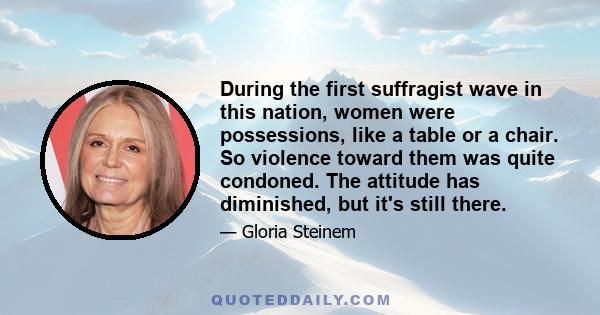 During the first suffragist wave in this nation, women were possessions, like a table or a chair. So violence toward them was quite condoned. The attitude has diminished, but it's still there.