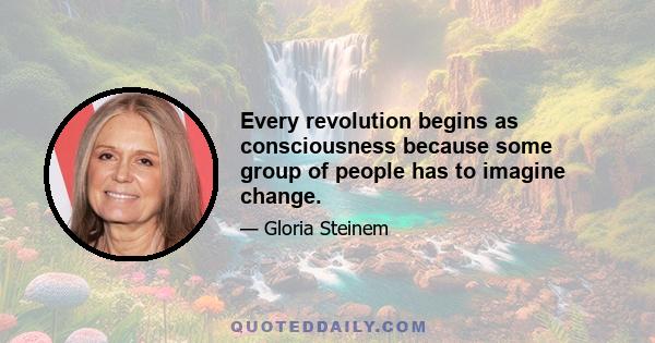 Every revolution begins as consciousness because some group of people has to imagine change.