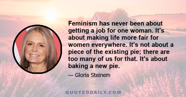 Feminism has never been about getting a job for one woman. It's about making life more fair for women everywhere. It's not about a piece of the existing pie; there are too many of us for that. It's about baking a new