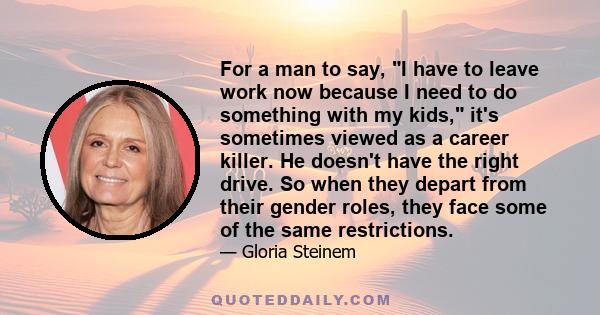 For a man to say, I have to leave work now because I need to do something with my kids, it's sometimes viewed as a career killer. He doesn't have the right drive. So when they depart from their gender roles, they face