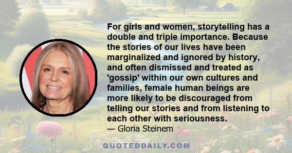 For girls and women, storytelling has a double and triple importance. Because the stories of our lives have been marginalized and ignored by history, and often dismissed and treated as 'gossip' within our own cultures