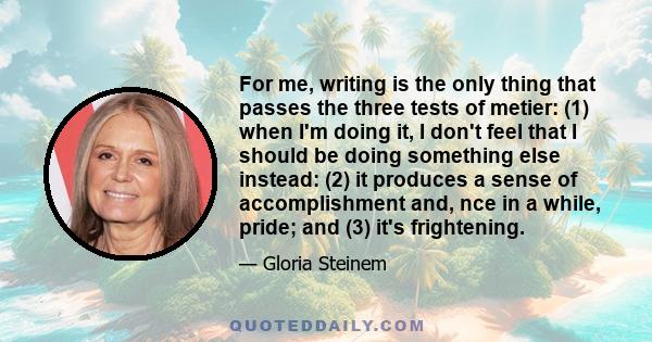 For me, writing is the only thing that passes the three tests of metier: (1) when I'm doing it, I don't feel that I should be doing something else instead: (2) it produces a sense of accomplishment and, nce in a while,