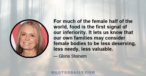 For much of the female half of the world, food is the first signal of our inferiority. It lets us know that our own families may consider female bodies to be less deserving, less needy, less valuable.