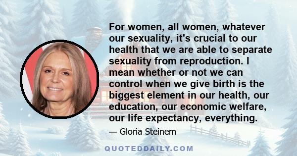 For women, all women, whatever our sexuality, it's crucial to our health that we are able to separate sexuality from reproduction. I mean whether or not we can control when we give birth is the biggest element in our