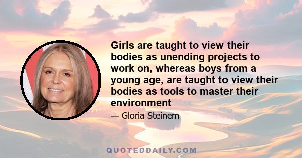 Girls are taught to view their bodies as unending projects to work on, whereas boys from a young age, are taught to view their bodies as tools to master their environment