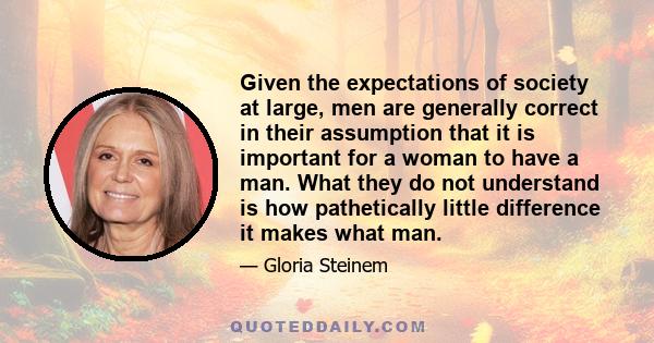 Given the expectations of society at large, men are generally correct in their assumption that it is important for a woman to have a man. What they do not understand is how pathetically little difference it makes what