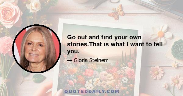 Go out and find your own stories.That is what I want to tell you.