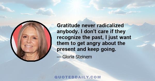 Gratitude never radicalized anybody. I don't care if they recognize the past, I just want them to get angry about the present and keep going.