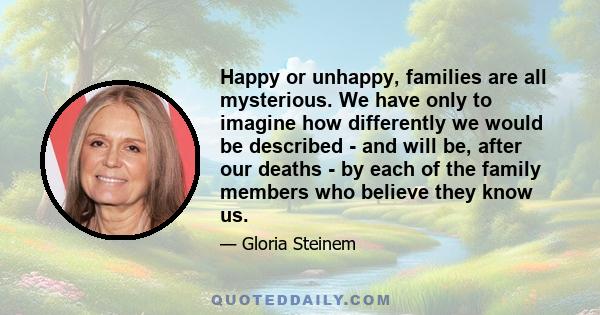 Happy or unhappy, families are all mysterious. We have only to imagine how differently we would be described - and will be, after our deaths - by each of the family members who believe they know us.