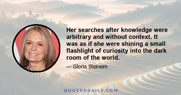 Her searches after knowledge were arbitrary and without context. It was as if she were shining a small flashlight of curiosity into the dark room of the world.