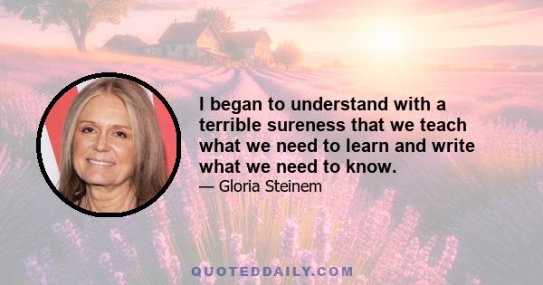 I began to understand with a terrible sureness that we teach what we need to learn and write what we need to know.