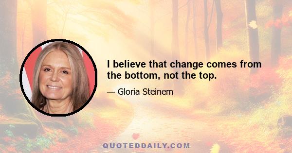 I believe that change comes from the bottom, not the top.