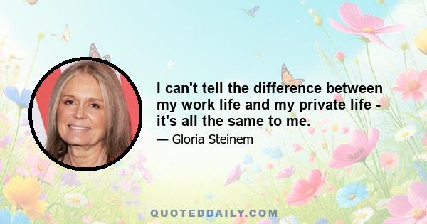 I can't tell the difference between my work life and my private life - it's all the same to me.