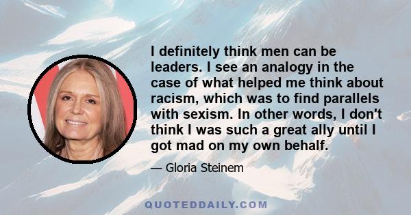 I definitely think men can be leaders. I see an analogy in the case of what helped me think about racism, which was to find parallels with sexism. In other words, I don't think I was such a great ally until I got mad on 