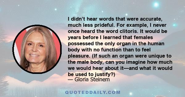 I didn’t hear words that were accurate, much less prideful. For example, I never once heard the word clitoris. It would be years before I learned that females possessed the only organ in the human body with no function