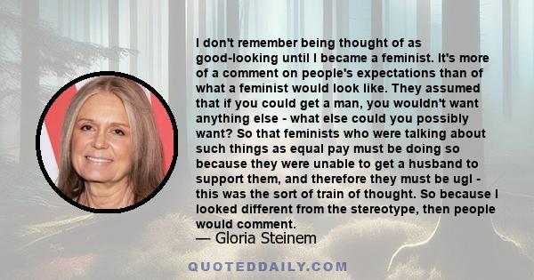 I don't remember being thought of as good-looking until I became a feminist. It's more of a comment on people's expectations than of what a feminist would look like. They assumed that if you could get a man, you