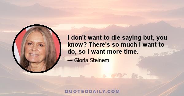 I don't want to die saying but, you know? There's so much I want to do, so I want more time.